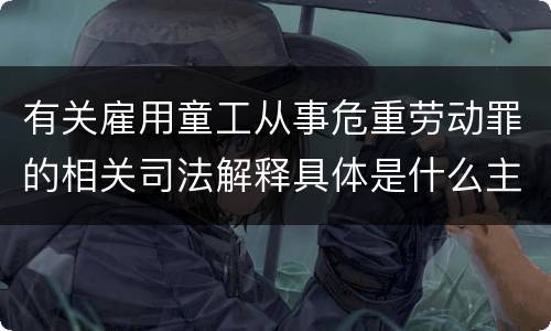 有关雇用童工从事危重劳动罪的相关司法解释具体是什么主要内容