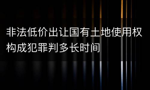 非法低价出让国有土地使用权构成犯罪判多长时间