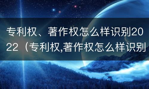 专利权、著作权怎么样识别2022（专利权,著作权怎么样识别2022年年度）