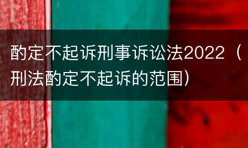 酌定不起诉刑事诉讼法2022（刑法酌定不起诉的范围）