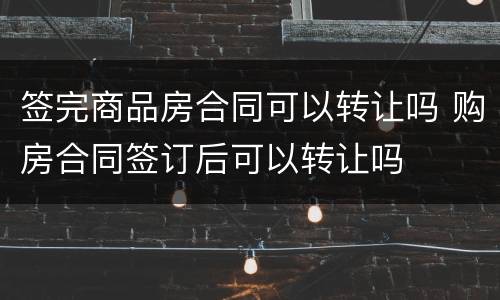 签完商品房合同可以转让吗 购房合同签订后可以转让吗