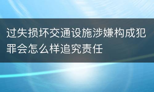 过失损坏交通设施涉嫌构成犯罪会怎么样追究责任