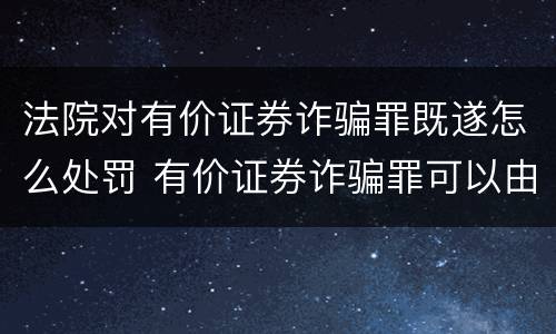 法院对有价证券诈骗罪既遂怎么处罚 有价证券诈骗罪可以由单位构成吗