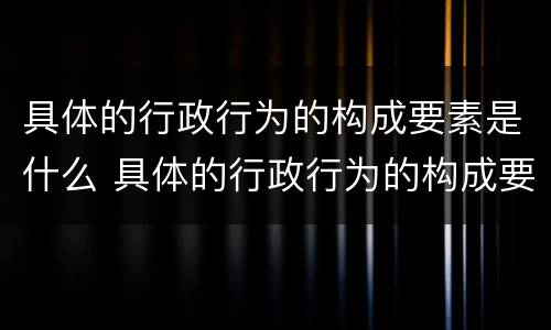 具体的行政行为的构成要素是什么 具体的行政行为的构成要素是什么