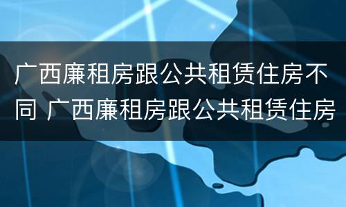 广西廉租房跟公共租赁住房不同 广西廉租房跟公共租赁住房不同的原因