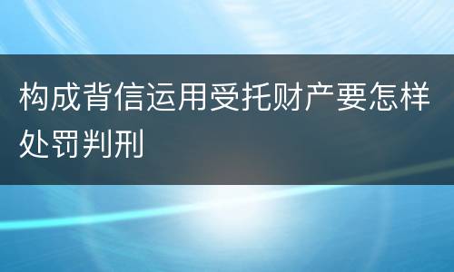构成背信运用受托财产要怎样处罚判刑