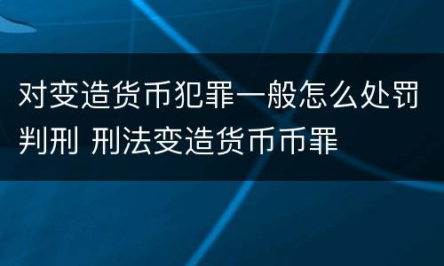 对变造货币犯罪一般怎么处罚判刑 刑法变造货币币罪