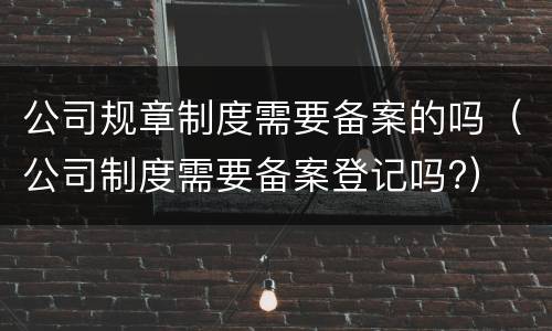 公司规章制度需要备案的吗（公司制度需要备案登记吗?）