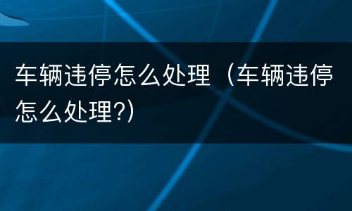 车辆违停怎么处理（车辆违停怎么处理?）