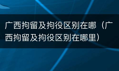 广西拘留及拘役区别在哪（广西拘留及拘役区别在哪里）