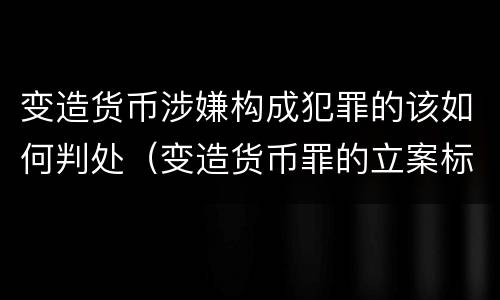 变造货币涉嫌构成犯罪的该如何判处（变造货币罪的立案标准）