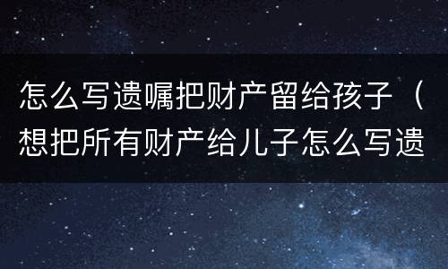怎么写遗嘱把财产留给孩子（想把所有财产给儿子怎么写遗嘱）