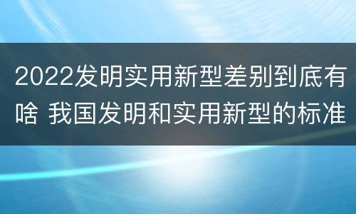 2022发明实用新型差别到底有啥 我国发明和实用新型的标准