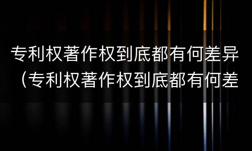 专利权著作权到底都有何差异（专利权著作权到底都有何差异呢）