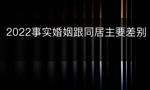 2022事实婚姻跟同居主要差别