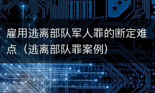 雇用逃离部队军人罪的断定难点（逃离部队罪案例）