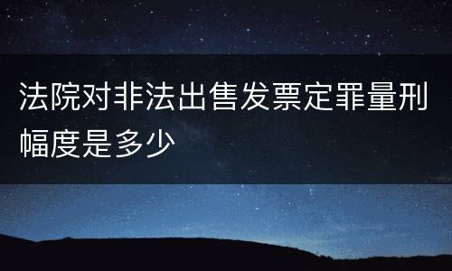 法院对非法出售发票定罪量刑幅度是多少