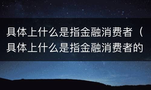 具体上什么是指金融消费者（具体上什么是指金融消费者的）