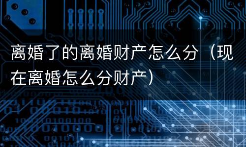 离婚了的离婚财产怎么分(现在离婚怎么分财产)