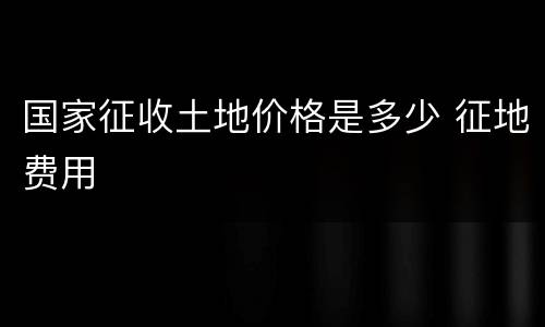国家征收土地价格是多少 征地费用