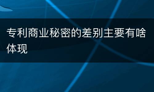 专利商业秘密的差别主要有啥体现