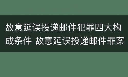 故意延误投递邮件犯罪四大构成条件 故意延误投递邮件罪案例