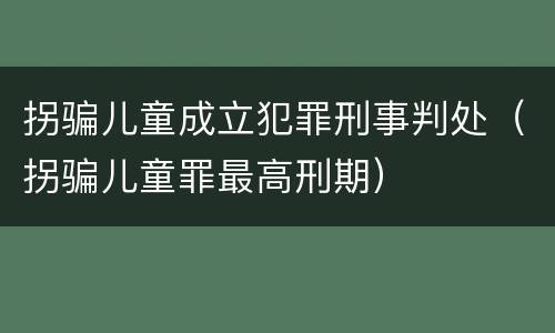 拐骗儿童成立犯罪刑事判处（拐骗儿童罪最高刑期）