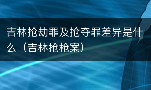 吉林抢劫罪及抢夺罪差异是什么（吉林抢枪案）