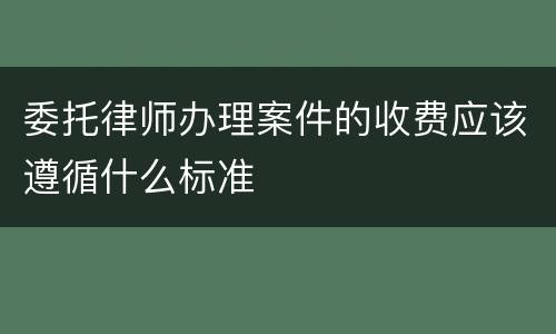委托律师办理案件的收费应该遵循什么标准