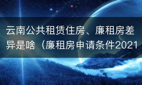 云南公共租赁住房、廉租房差异是啥(廉租房申请条件2021云南)