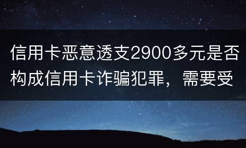 信用卡恶意透支2900多元是否构成信用卡诈骗犯罪，需要受到刑事处罚吗