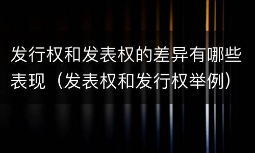 发行权和发表权的差异有哪些表现（发表权和发行权举例）