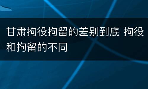 甘肃拘役拘留的差别到底 拘役和拘留的不同