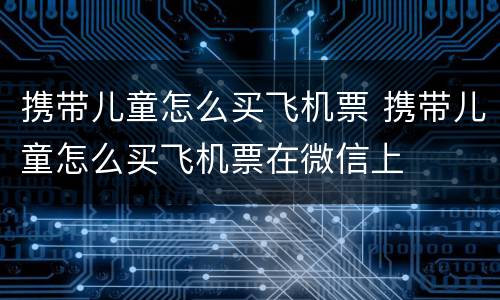 携带儿童怎么买飞机票 携带儿童怎么买飞机票在微信上