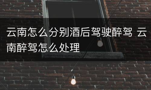 云南怎么分别酒后驾驶醉驾 云南醉驾怎么处理