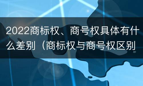 2022商标权、商号权具体有什么差别（商标权与商号权区别）