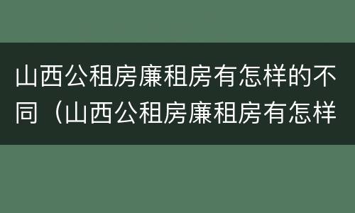 山西公租房廉租房有怎样的不同（山西公租房廉租房有怎样的不同呢）