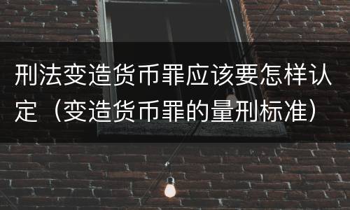 刑法变造货币罪应该要怎样认定（变造货币罪的量刑标准）