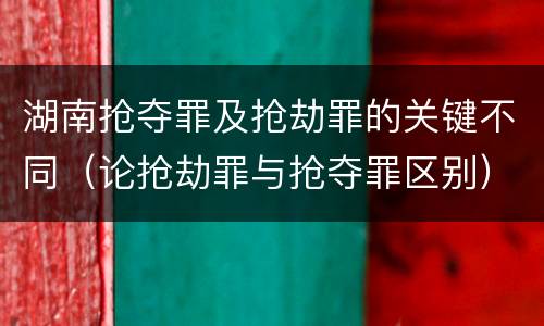 湖南抢夺罪及抢劫罪的关键不同（论抢劫罪与抢夺罪区别）