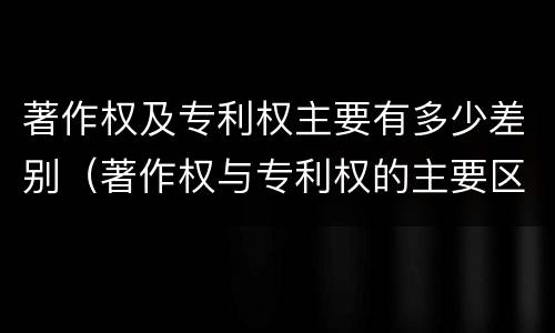 著作权及专利权主要有多少差别（著作权与专利权的主要区别）