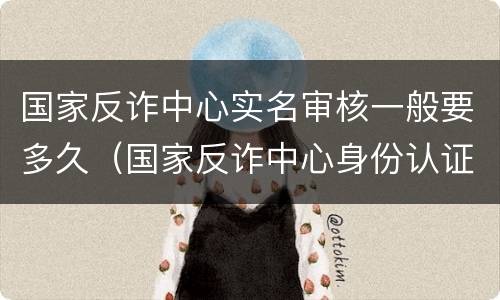 国家反诈中心实名审核一般要多久（国家反诈中心身份认证审核要多久）