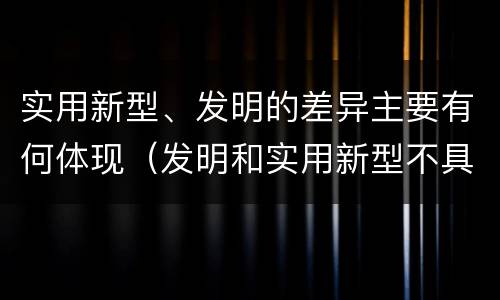 实用新型、发明的差异主要有何体现（发明和实用新型不具有什么特性）