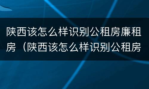 陕西该怎么样识别公租房廉租房（陕西该怎么样识别公租房廉租房名单）