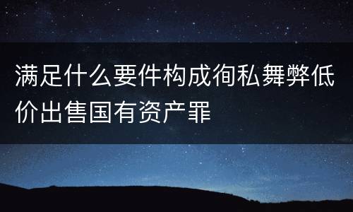 满足什么要件构成徇私舞弊低价出售国有资产罪