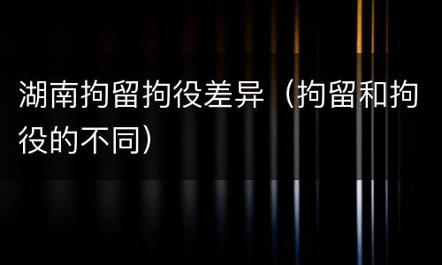 湖南拘留拘役差异（拘留和拘役的不同）