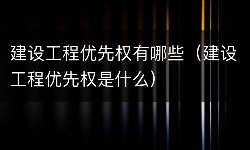 建设工程优先权有哪些（建设工程优先权是什么）