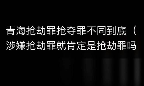 青海抢劫罪抢夺罪不同到底（涉嫌抢劫罪就肯定是抢劫罪吗）