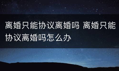 离婚只能协议离婚吗 离婚只能协议离婚吗怎么办