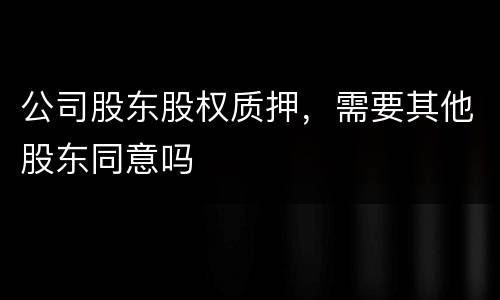 公司股东股权质押，需要其他股东同意吗