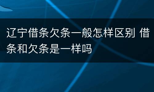 辽宁借条欠条一般怎样区别 借条和欠条是一样吗
